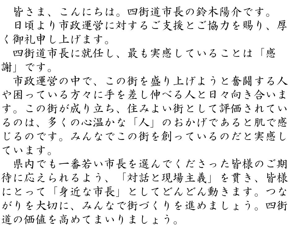 皆さま、こんにちは。四街道市長の鈴木陽介です。日頃より市政運営に対するご支援とご協力を賜り、厚く御礼申し上げます。四街道市長に就任し、最も実感していることは「感謝」です。市政運営の中で、この街を盛り上げようと奮闘する人や困っている方々に手を差し伸べる人と日々向き合います。この街が成り立ち、住みよい街として評価されているのは、多くの心温かな「人」のおかげであると肌で感じるのです。